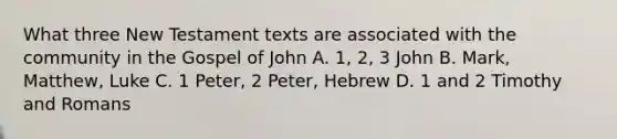 What three New Testament texts are associated with the community in the Gospel of John A. 1, 2, 3 John B. Mark, Matthew, Luke C. 1 Peter, 2 Peter, Hebrew D. 1 and 2 Timothy and Romans