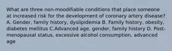 What are three non-moodifiable conditions that place someone at increased risk for the development of coronary artery disease? A. Gender, family history, dyslipidemia B. Family history, obesity, diabetes mellitus C.Advanced age, gender, family history D. Post-menopausal status, excessive alcohol consumption, advanced age