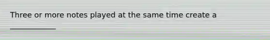 Three or more notes played at the same time create a ____________