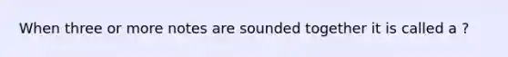 When three or more notes are sounded together it is called a ?