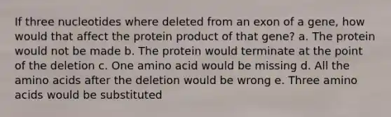 If three nucleotides where deleted from an exon of a gene, how would that affect the protein product of that gene? a. The protein would not be made b. The protein would terminate at the point of the deletion c. One amino acid would be missing d. All the amino acids after the deletion would be wrong e. Three amino acids would be substituted