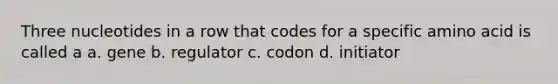 Three nucleotides in a row that codes for a specific amino acid is called a a. gene b. regulator c. codon d. initiator