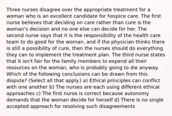 Three nurses disagree over the appropriate treatment for a woman who is an excellent candidate for hospice care. The first nurse believes that deciding on care rather than cure is the woman's decision and no one else can decide for her. The second nurse says that it is the responsibility of the health care team to do good for the woman, and if the physician thinks there is still a possibility of cure, then the nurses should do everything they can to implement the treatment plan. The third nurse states that it isn't fair for the family members to expend all their resources on the woman, who is probably going to die anyway. Which of the following conclusions can be drawn from this dispute? (Select all that apply.) a) Ethical principles can conflict with one another b) The nurses are each using different ethical approaches c) The first nurse is correct because autonomy demands that the woman decide for herself d) There is no single accepted approach for resolving such disagreements