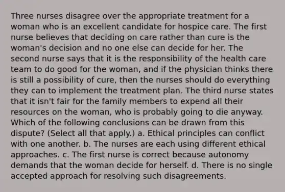 Three nurses disagree over the appropriate treatment for a woman who is an excellent candidate for hospice care. The first nurse believes that deciding on care rather than cure is the woman's decision and no one else can decide for her. The second nurse says that it is the responsibility of the health care team to do good for the woman, and if the physician thinks there is still a possibility of cure, then the nurses should do everything they can to implement the treatment plan. The third nurse states that it isn't fair for the family members to expend all their resources on the woman, who is probably going to die anyway. Which of the following conclusions can be drawn from this dispute? (Select all that apply.) a. Ethical principles can conflict with one another. b. The nurses are each using different ethical approaches. c. The first nurse is correct because autonomy demands that the woman decide for herself. d. There is no single accepted approach for resolving such disagreements.