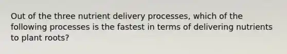 Out of the three nutrient delivery processes, which of the following processes is the fastest in terms of delivering nutrients to plant roots?