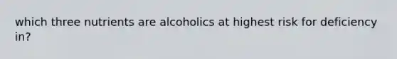 which three nutrients are alcoholics at highest risk for deficiency in?