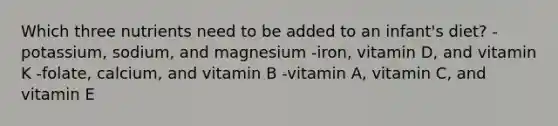 Which three nutrients need to be added to an infant's diet? -potassium, sodium, and magnesium -iron, vitamin D, and vitamin K -folate, calcium, and vitamin B -vitamin A, vitamin C, and vitamin E