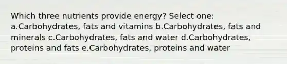 Which three nutrients provide energy? Select one: a.Carbohydrates, fats and vitamins b.Carbohydrates, fats and minerals c.Carbohydrates, fats and water d.Carbohydrates, proteins and fats e.Carbohydrates, proteins and water