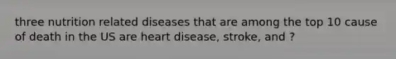 three nutrition related diseases that are among the top 10 cause of death in the US are heart disease, stroke, and ?