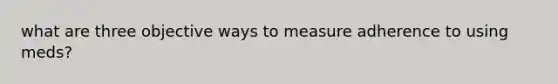 what are three objective ways to measure adherence to using meds?