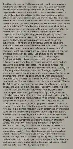 The three objectives of efficiency, equity, and voice provide a rich framework for understanding labor relations. Why might society want to encourage some type of unionism, and why might workers support unionization? Because labor unions can help strike a balance between efficiency, equity, and voice. Others oppose unionization because they believe that there are better ways to achieve the desired objectives, but labor relations systems around the world are premised on the belief that neither the "invisible hand" of markets nor the visible hands of human resource managers can balance efficiency, equity, and voice by themselves. Rather, each labor law regime assumes that corporations have significantly greater bargaining power than individual, nonunion workers that can result in substandard wages and benefits, discriminatory treatment, autocratic supervision, long hours, and dangerous working conditions. These outcomes do not fulfill the desired objectives: - Low pay and worker unrest can cause inefficiencies through lack of consumer purchasing power and economic disruptions because of strikes and other disputes. - Long hours at low pay under dangerous and discriminatory conditions violate equity. - Employer dictation of employment conditions as well as autocratic supervision fails to provide employee voice and are counter to democratic standards. The specific institutional approaches to striking a balance between efficiency, equity, and voice vary widely between countries. The legal regulation of labor unions and other forms of worker representation, the scope of bargaining, and the specific nature of union contracts are therefore quite different, as we will see when we compare labor relations in North America to those in Europe and Asia in Chapter 12. But all labor relations systems strive to balance efficiency, equity, and voice in a dynamic global economy. Compared to the labor relations systems of many other countries, U.S. labor relations processes are tightly regulated by the legal system. U.S. labor law specifies that if a majority of workers in a specific workplace want union representation, their employer has a legal obligation to bargain with the union over wages, hours, and other terms and conditions of employment. Workers cannot be fired or otherwise discriminated against because of their support for a union. Employers cannot threaten employees or undertake other actions for the sole purpose of preventing unionization. The rationale for these legal protections is to allow workers to unionize to equalize bargaining power between employees and employers and thereby strike a balance between efficiency, equity, and voice by: - Increasing the purchasing power of workers and reducing disruptive strike activity (efficiency). - Achieving fair labor standards and protection against worker exploitation (equity). - Providing democracy in the workplace (voice). These outcomes are not directly legislated, however. Rather, the legal emphasis is on regulating the processes to maintain fairness. For example, U.S. labor law specifies how the parties must act during bargaining but does not concern itself with the outcome of the bargaining process.