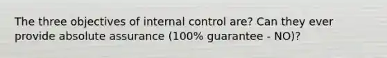 The three objectives of internal control are? Can they ever provide absolute assurance (100% guarantee - NO)?