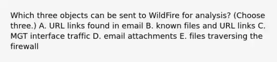 Which three objects can be sent to WildFire for analysis? (Choose three.) A. URL links found in email B. known files and URL links C. MGT interface traffic D. email attachments E. files traversing the firewall