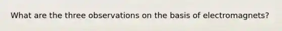 What are the three observations on the basis of electromagnets?