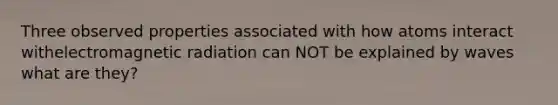 Three observed properties associated with how atoms interact withelectromagnetic radiation can NOT be explained by waves what are they?