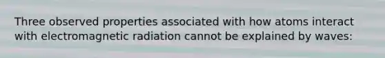 Three observed properties associated with how atoms interact with electromagnetic radiation cannot be explained by waves: