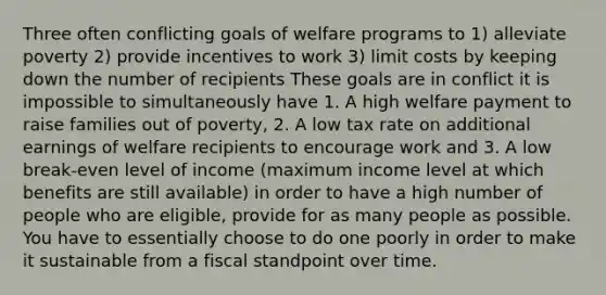 Three often conflicting goals of welfare programs to 1) alleviate poverty 2) provide incentives to work 3) limit costs by keeping down the number of recipients These goals are in conflict it is impossible to simultaneously have 1. A high welfare payment to raise families out of poverty, 2. A low tax rate on additional earnings of welfare recipients to encourage work and 3. A low break-even level of income (maximum income level at which benefits are still available) in order to have a high number of people who are eligible, provide for as many people as possible. You have to essentially choose to do one poorly in order to make it sustainable from a fiscal standpoint over time.