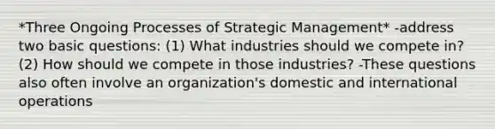 *Three Ongoing Processes of Strategic Management* -address two basic questions: (1) What industries should we compete in? (2) How should we compete in those industries? -These questions also often involve an organization's domestic and international operations