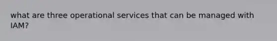 what are three operational services that can be managed with IAM?