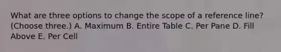 What are three options to change the scope of a reference line? (Choose three.) A. Maximum B. Entire Table C. Per Pane D. Fill Above E. Per Cell