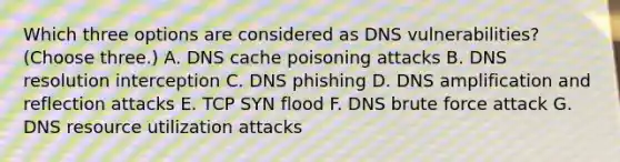 Which three options are considered as DNS vulnerabilities? (Choose three.) A. DNS cache poisoning attacks B. DNS resolution interception C. DNS phishing D. DNS amplification and reflection attacks E. TCP SYN flood F. DNS brute force attack G. DNS resource utilization attacks