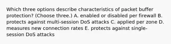 Which three options describe characteristics of packet buffer protection? (Choose three.) A. enabled or disabled per firewall B. protects against multi-session DoS attacks C. applied per zone D. measures new connection rates E. protects against single-session DoS attacks