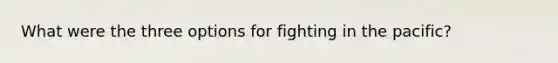 What were the three options for fighting in the pacific?