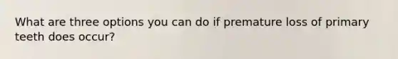 What are three options you can do if premature loss of primary teeth does occur?