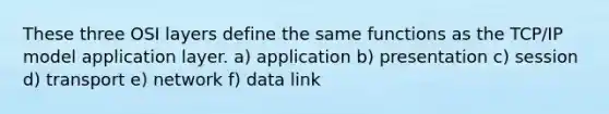 These three OSI layers define the same functions as the TCP/IP model application layer. a) application b) presentation c) session d) transport e) network f) data link