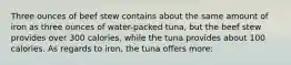 Three ounces of beef stew contains about the same amount of iron as three ounces of water-packed tuna, but the beef stew provides over 300 calories, while the tuna provides about 100 calories. As regards to iron, the tuna offers more: