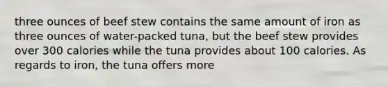 three ounces of beef stew contains the same amount of iron as three ounces of water-packed tuna, but the beef stew provides over 300 calories while the tuna provides about 100 calories. As regards to iron, the tuna offers more