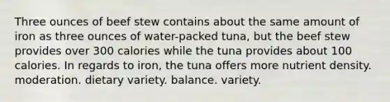 Three ounces of beef stew contains about the same amount of iron as three ounces of water-packed tuna, but the beef stew provides over 300 calories while the tuna provides about 100 calories. In regards to iron, the tuna offers more nutrient density. moderation. dietary variety. balance. variety.