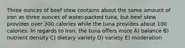 Three ounces of beef stew contains about the same amount of iron as three ounces of water-packed tuna, but beef stew provides over 300 calories while the tuna provides about 100 calories. In regards to iron, the tuna offers more A) balance B) nutrient density C) dietary variety D) variety E) moderation