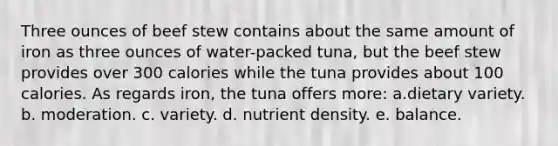 Three ounces of beef stew contains about the same amount of iron as three ounces of water-packed tuna, but the beef stew provides over 300 calories while the tuna provides about 100 calories. As regards iron, the tuna offers more: a.​dietary variety. ​b. moderation. ​c. variety. d. nutrient density. e. balance.