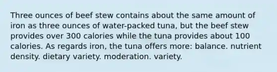 Three ounces of beef stew contains about the same amount of iron as three ounces of water-packed tuna, but the beef stew provides over 300 calories while the tuna provides about 100 calories. As regards iron, the tuna offers more:​ balance. ​nutrient density. ​dietary variety. ​moderation. ​variety.