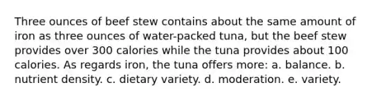 Three ounces of beef stew contains about the same amount of iron as three ounces of water-packed tuna, but the beef stew provides over 300 calories while the tuna provides about 100 calories. As regards iron, the tuna offers more:​ a. ​balance. b. ​nutrient density. c. ​dietary variety. d. ​moderation. e. ​variety.