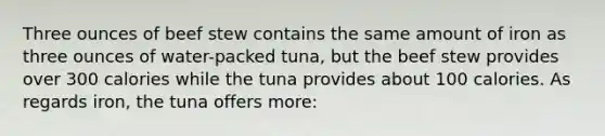 Three ounces of beef stew contains the same amount of iron as three ounces of water-packed tuna, but the beef stew provides over 300 calories while the tuna provides about 100 calories. As regards iron, the tuna offers more: