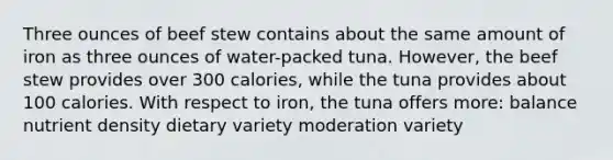 Three ounces of beef stew contains about the same amount of iron as three ounces of water-packed tuna. However, the beef stew provides over 300 calories, while the tuna provides about 100 calories. With respect to iron, the tuna offers more: balance nutrient density dietary variety moderation variety