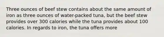 Three ounces of beef stew contains about the same amount of iron as three ounces of water-packed tuna, but the beef stew provides over 300 calories while the tuna provides about 100 calories. In regards to iron, the tuna offers more