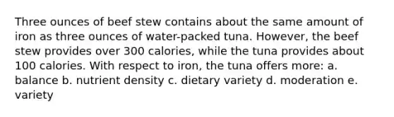 Three ounces of beef stew contains about the same amount of iron as three ounces of water-packed tuna. However, the beef stew provides over 300 calories, while the tuna provides about 100 calories. With respect to iron, the tuna offers more: a. balance b. nutrient density c. dietary variety d. moderation e. variety