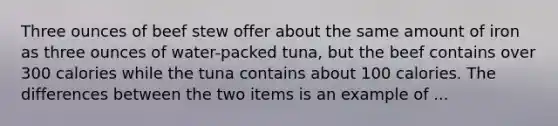 Three ounces of beef stew offer about the same amount of iron as three ounces of water-packed tuna, but the beef contains over 300 calories while the tuna contains about 100 calories. The differences between the two items is an example of ...