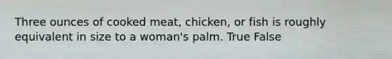 Three ounces of cooked meat, chicken, or fish is roughly equivalent in size to a woman's palm. True False