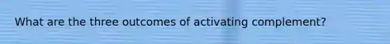 What are the three outcomes of activating complement?