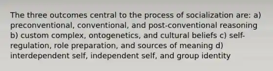 The three outcomes central to the process of socialization are: a) preconventional, conventional, and post-conventional reasoning b) custom complex, ontogenetics, and cultural beliefs c) self-regulation, role preparation, and sources of meaning d) interdependent self, independent self, and group identity