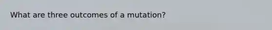 What are three outcomes of a mutation?