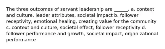 The three outcomes of servant leadership are ______. a. context and culture, leader attributes, societal impact b. follower receptivity, emotional healing, creating value for the community c. context and culture, societal effect, follower receptivity d. follower performance and growth, societal impact, organizational performance