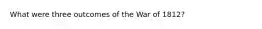 What were three outcomes of the War of 1812?
