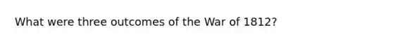 What were three outcomes of the War of 1812?