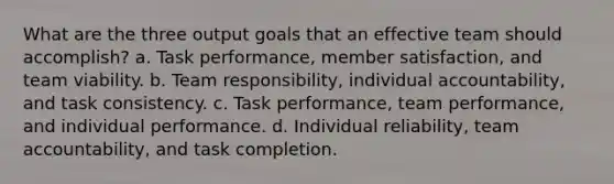 What are the three output goals that an effective team should accomplish? a. Task performance, member satisfaction, and team viability. b. Team responsibility, individual accountability, and task consistency. c. Task performance, team performance, and individual performance. d. Individual reliability, team accountability, and task completion.