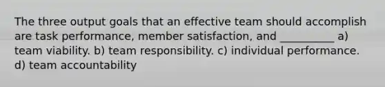 The three output goals that an effective team should accomplish are task performance, member satisfaction, and __________ a) team viability. b) team responsibility. c) individual performance. d) team accountability